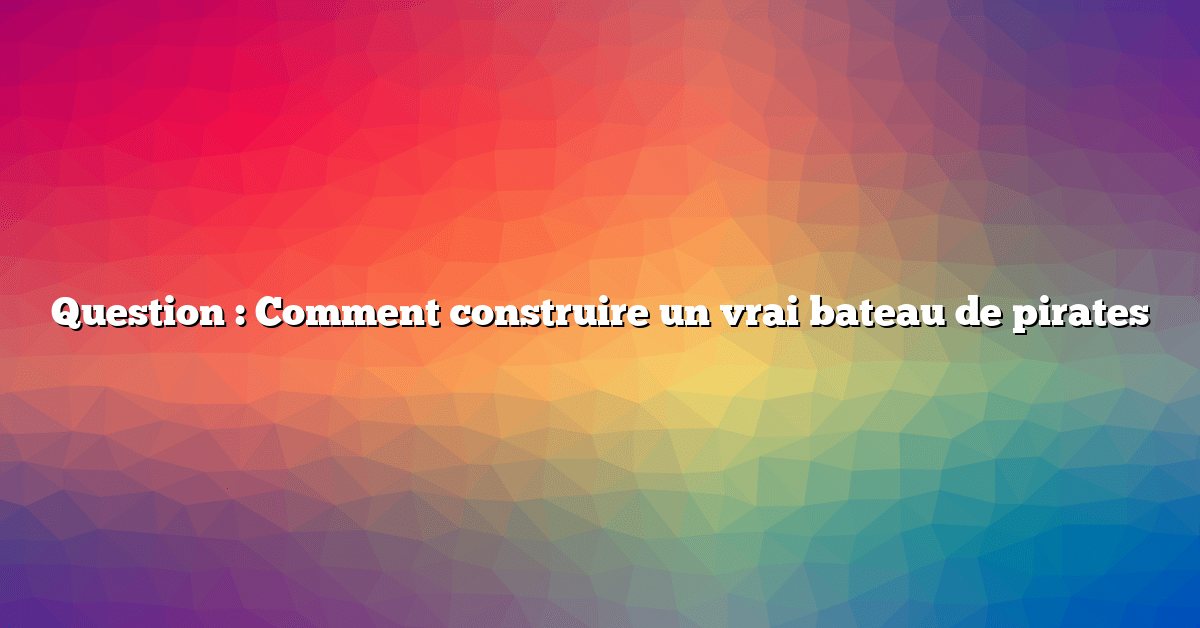 Question : Comment construire un vrai bateau de pirates